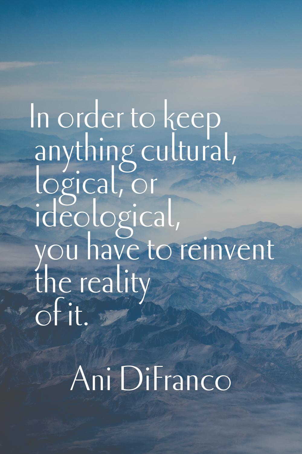 In order to keep anything cultural, logical, or ideological, you have to reinvent the reality of it