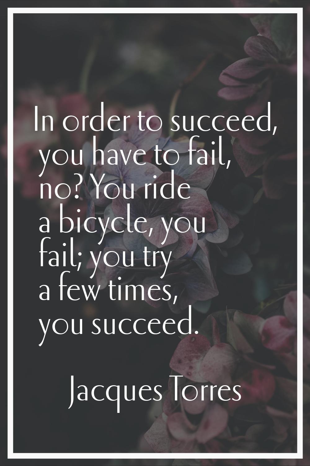 In order to succeed, you have to fail, no? You ride a bicycle, you fail; you try a few times, you s