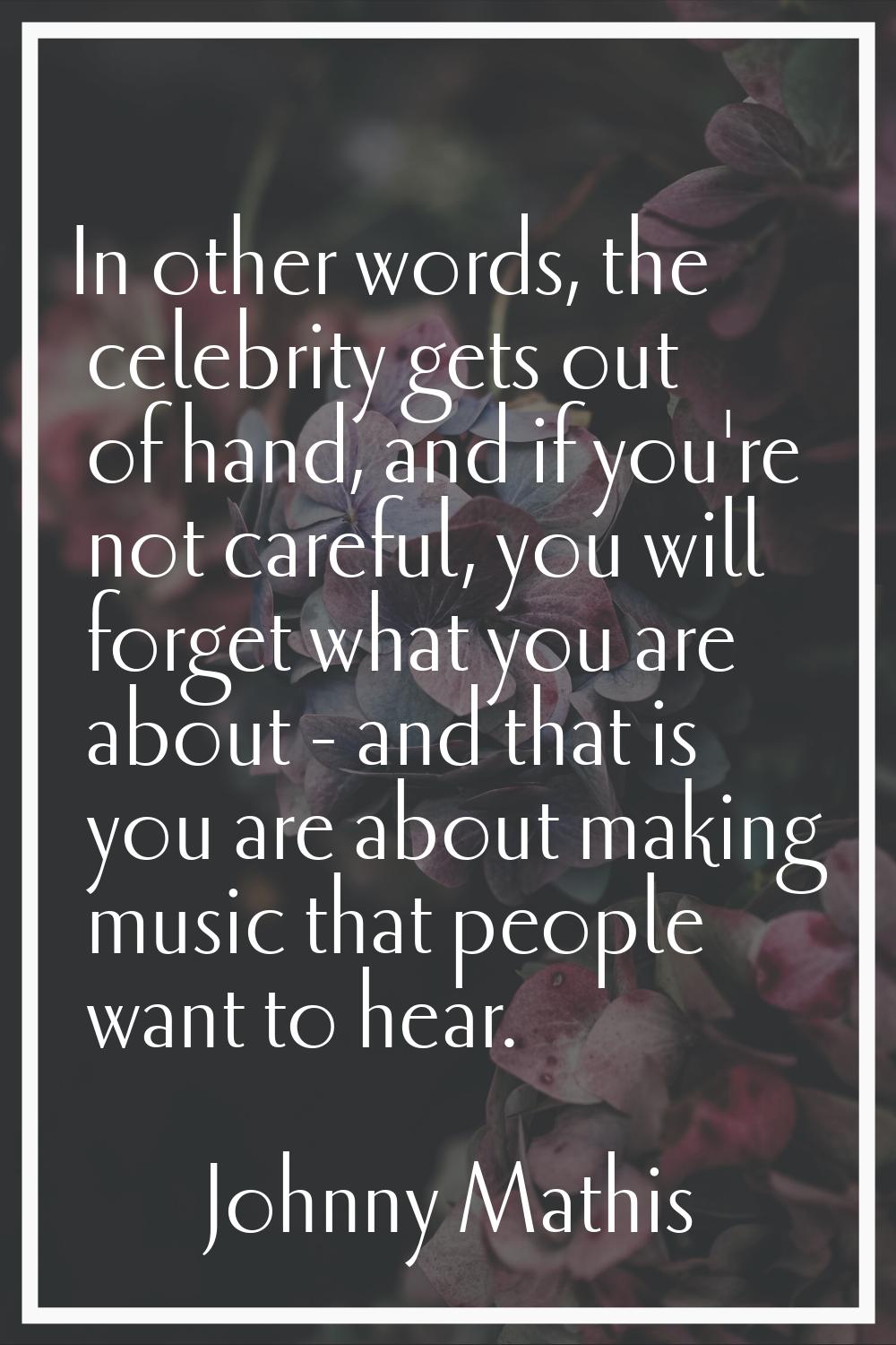 In other words, the celebrity gets out of hand, and if you're not careful, you will forget what you