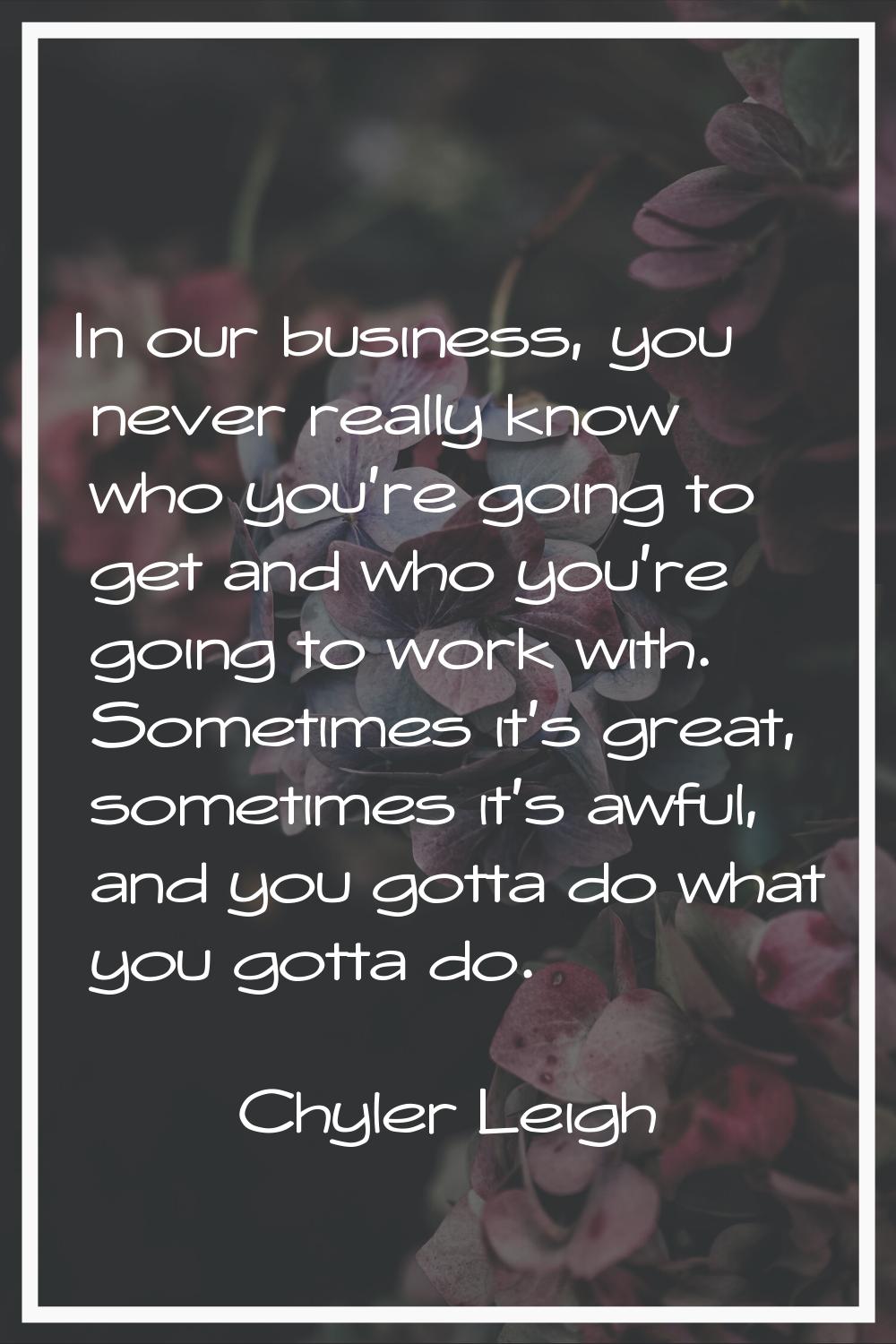 In our business, you never really know who you're going to get and who you're going to work with. S