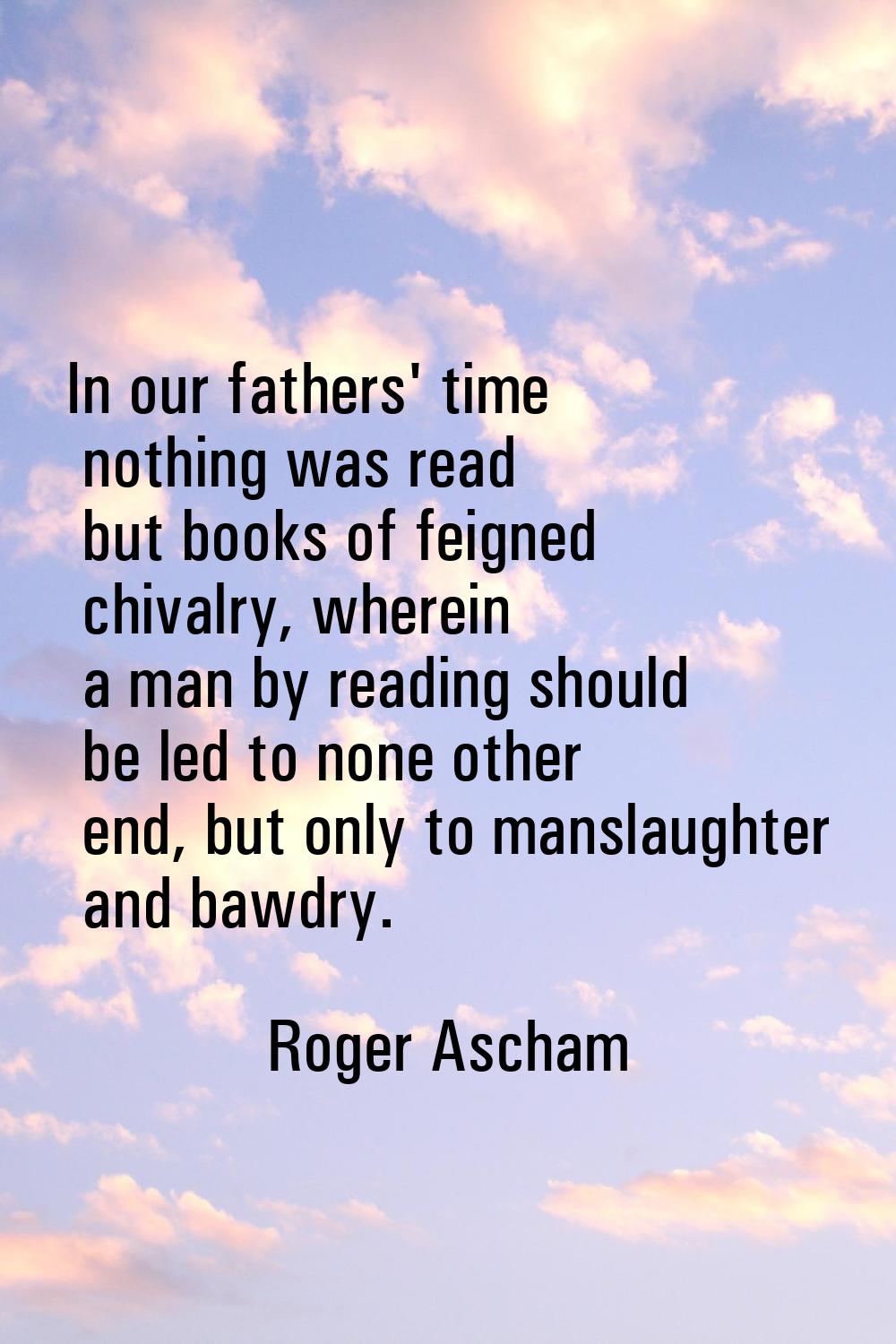 In our fathers' time nothing was read but books of feigned chivalry, wherein a man by reading shoul