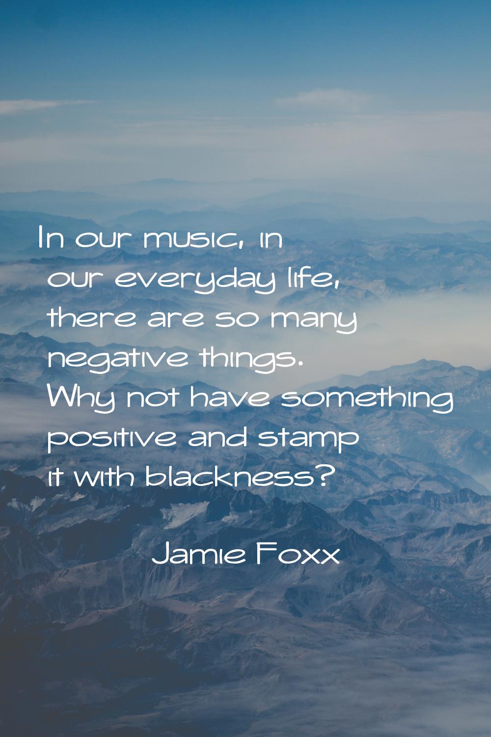 In our music, in our everyday life, there are so many negative things. Why not have something posit