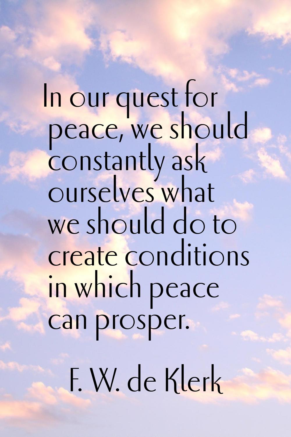 In our quest for peace, we should constantly ask ourselves what we should do to create conditions i
