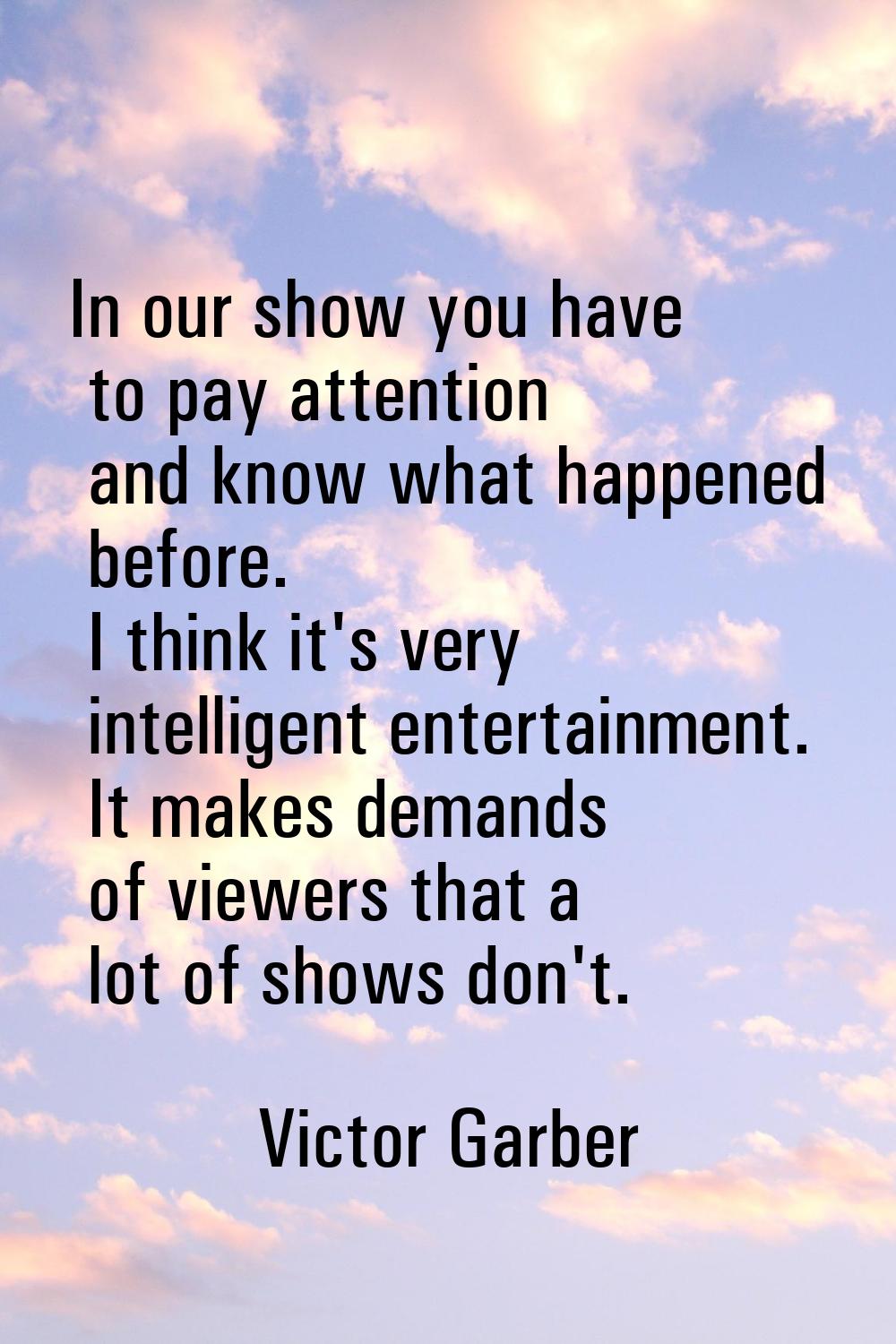 In our show you have to pay attention and know what happened before. I think it's very intelligent 