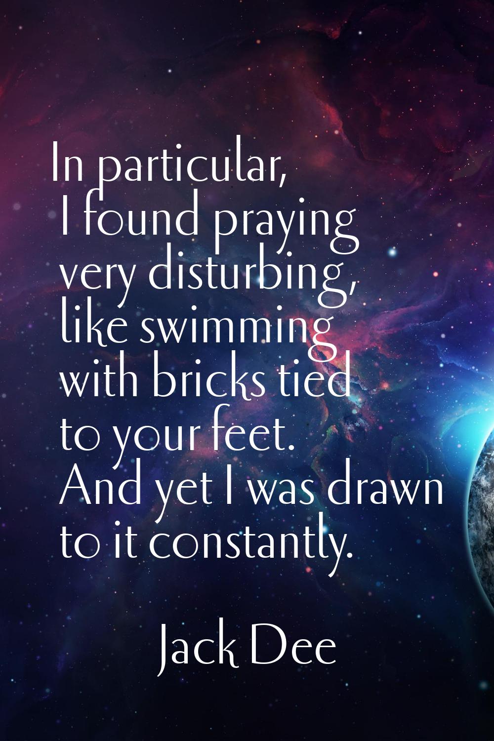 In particular, I found praying very disturbing, like swimming with bricks tied to your feet. And ye