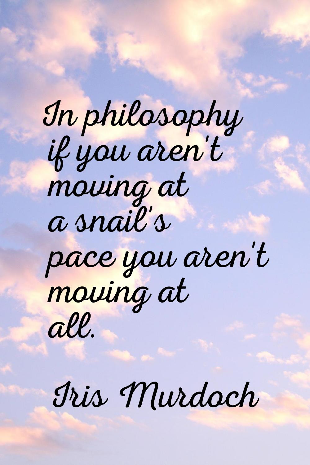 In philosophy if you aren't moving at a snail's pace you aren't moving at all.