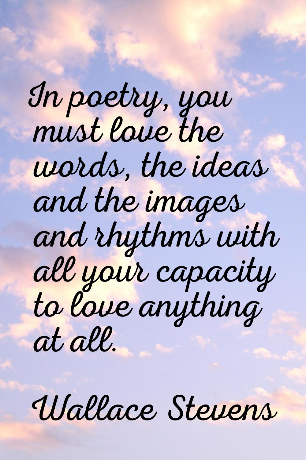 In poetry, you must love the words, the ideas and the images and rhythms with all your capacity to 