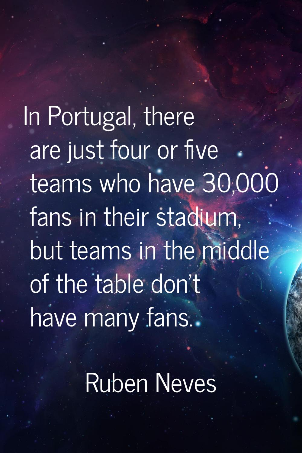 In Portugal, there are just four or five teams who have 30,000 fans in their stadium, but teams in 