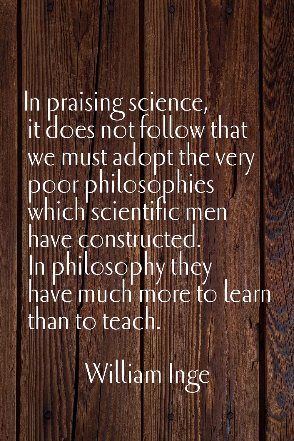 In praising science, it does not follow that we must adopt the very poor philosophies which scienti