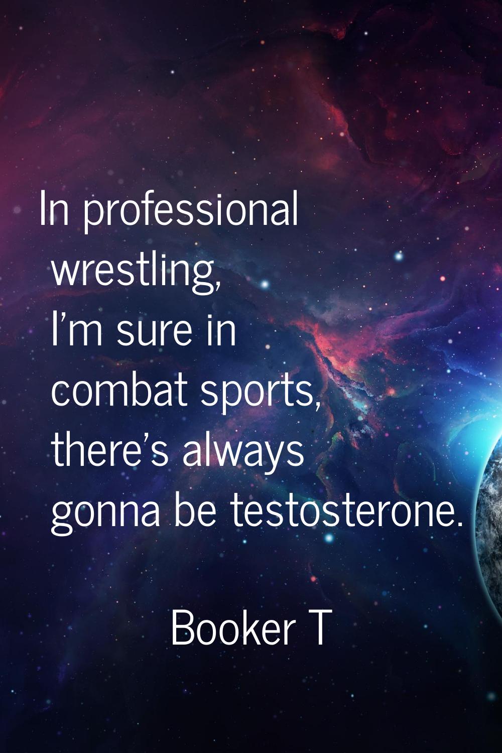 In professional wrestling, I'm sure in combat sports, there's always gonna be testosterone.