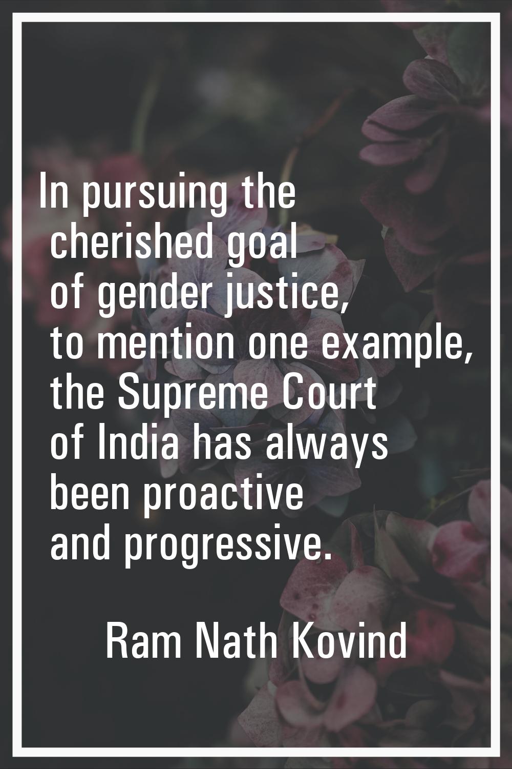 In pursuing the cherished goal of gender justice, to mention one example, the Supreme Court of Indi
