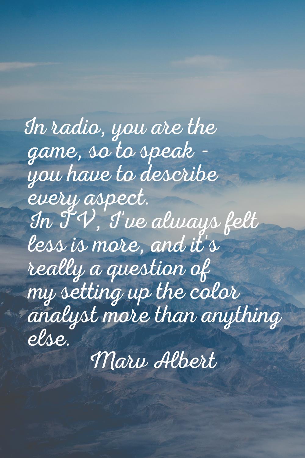 In radio, you are the game, so to speak - you have to describe every aspect. In TV, I've always fel
