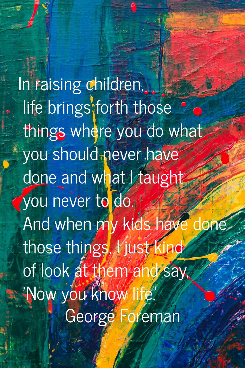 In raising children, life brings forth those things where you do what you should never have done an