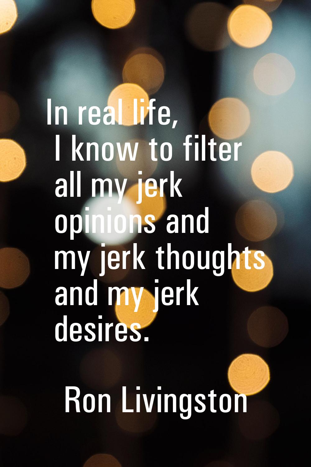 In real life, I know to filter all my jerk opinions and my jerk thoughts and my jerk desires.