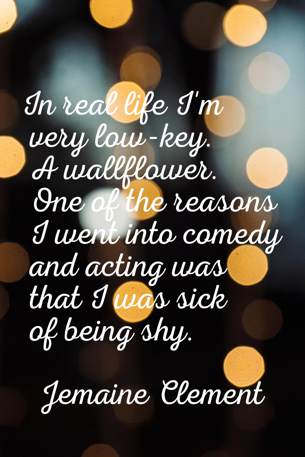 In real life I'm very low-key. A wallflower. One of the reasons I went into comedy and acting was t