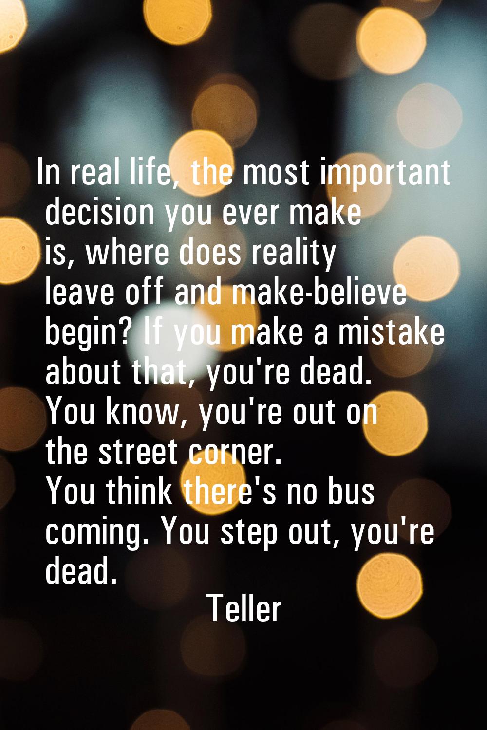 In real life, the most important decision you ever make is, where does reality leave off and make-b