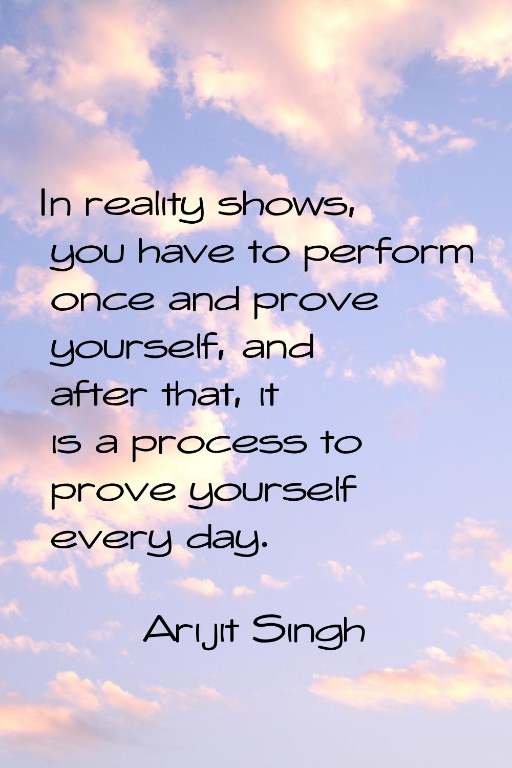 In reality shows, you have to perform once and prove yourself, and after that, it is a process to p