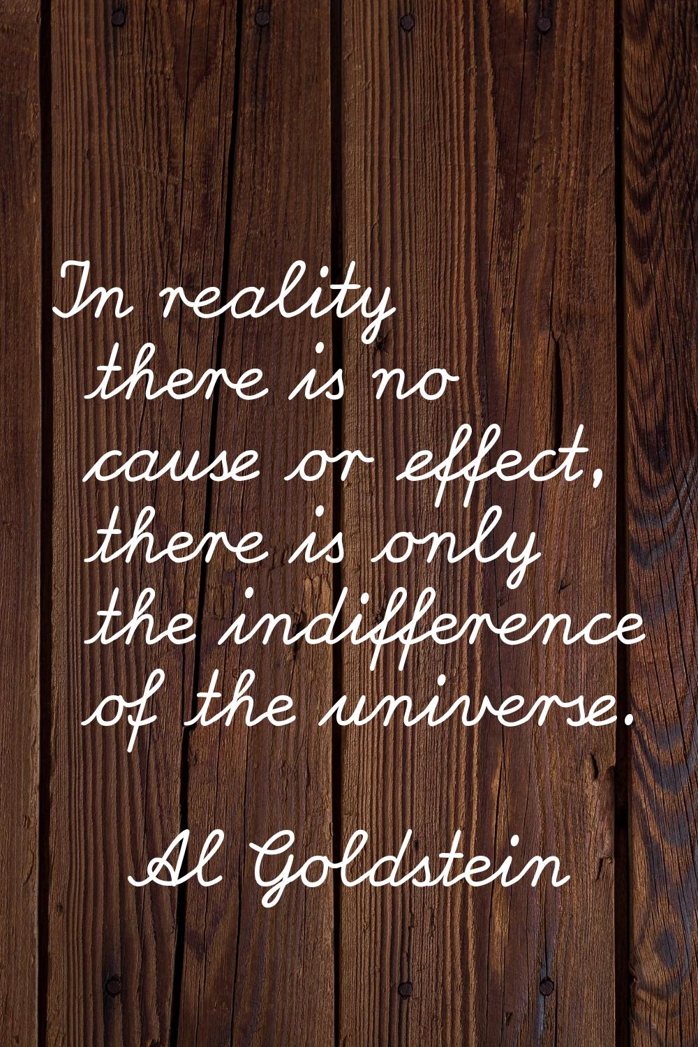 In reality there is no cause or effect, there is only the indifference of the universe.