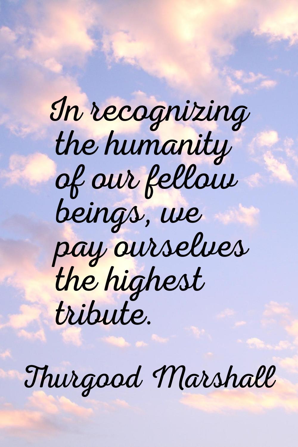 In recognizing the humanity of our fellow beings, we pay ourselves the highest tribute.