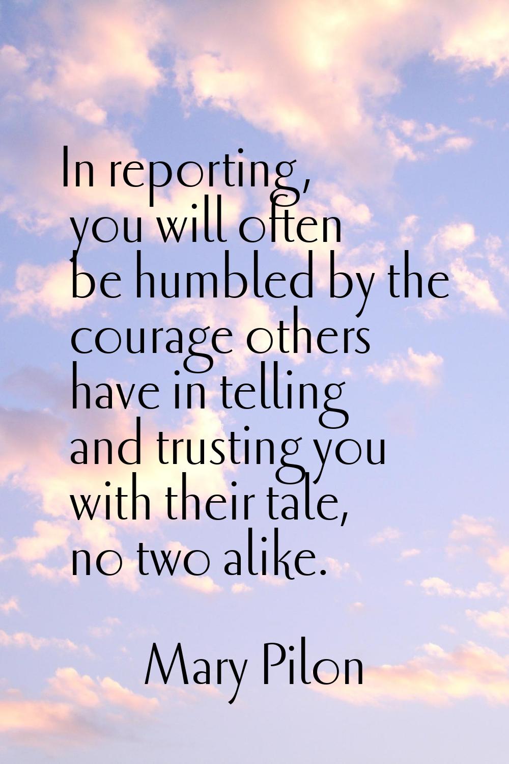In reporting, you will often be humbled by the courage others have in telling and trusting you with
