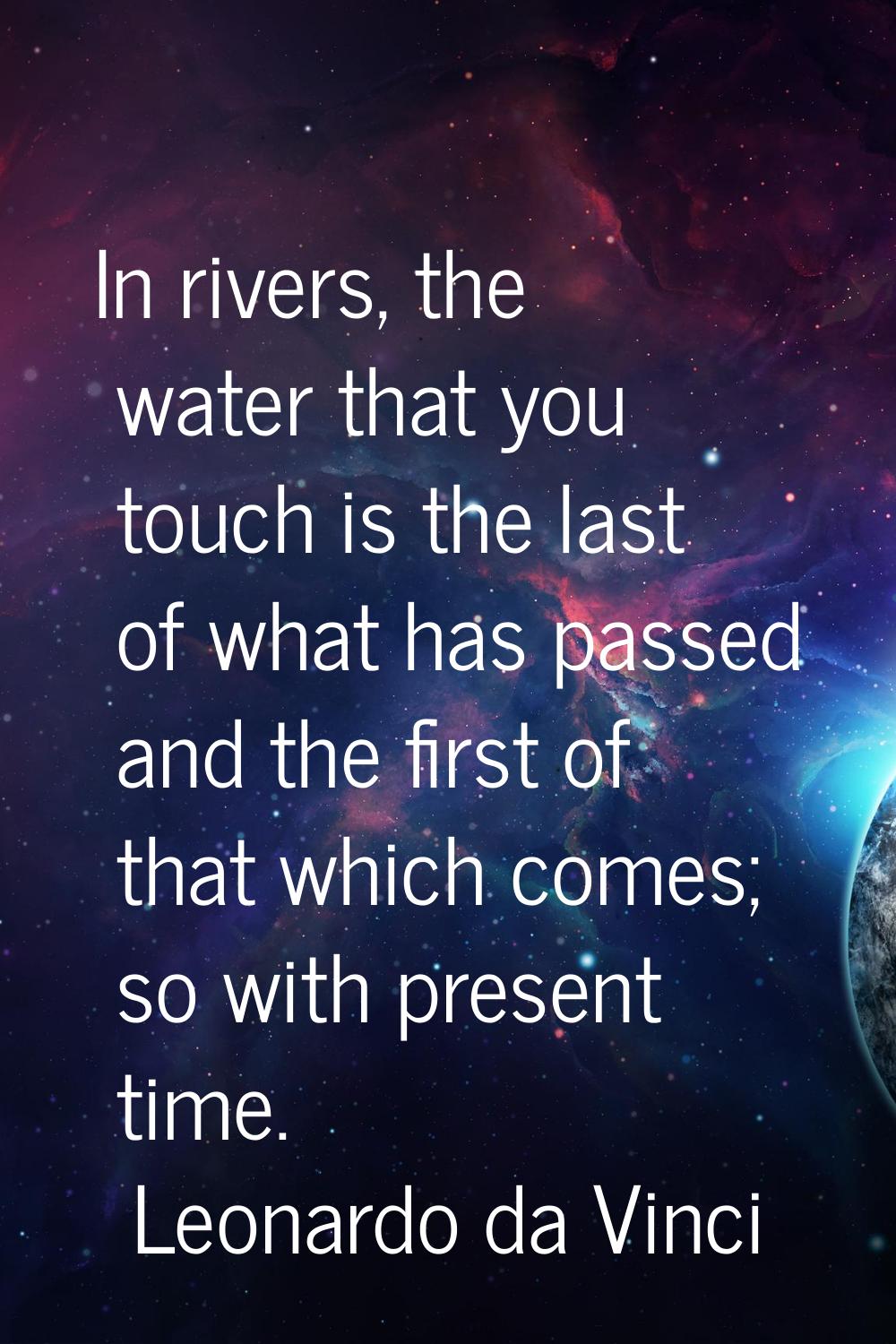 In rivers, the water that you touch is the last of what has passed and the first of that which come