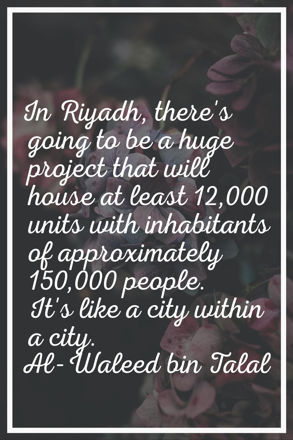 In Riyadh, there's going to be a huge project that will house at least 12,000 units with inhabitant