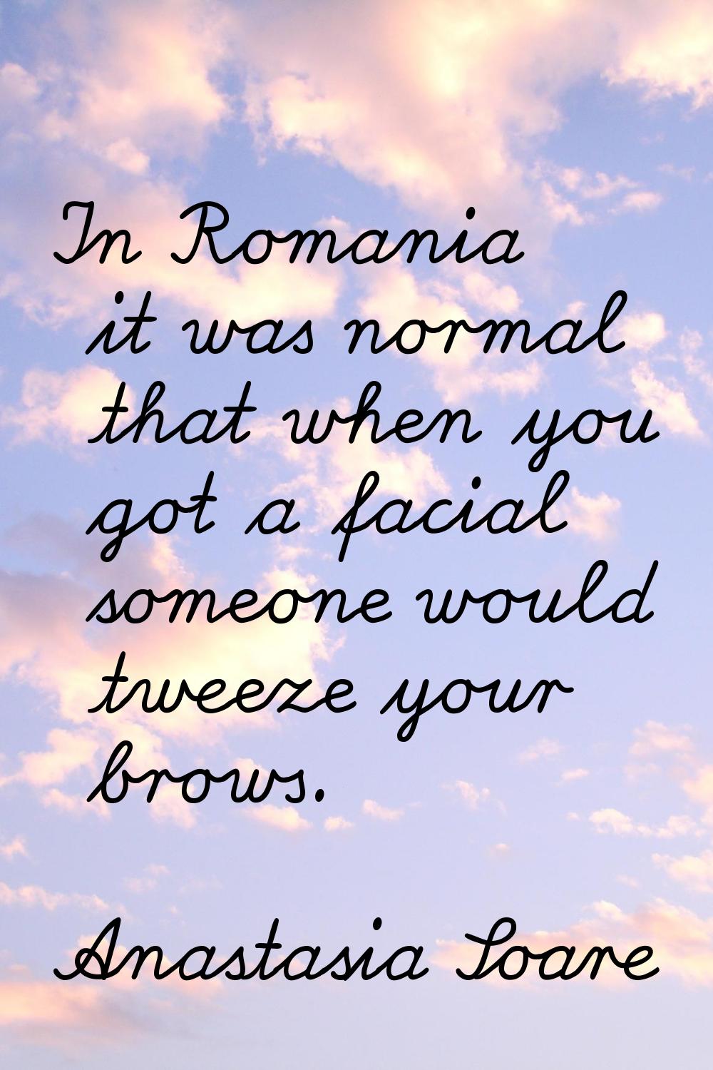 In Romania it was normal that when you got a facial someone would tweeze your brows.