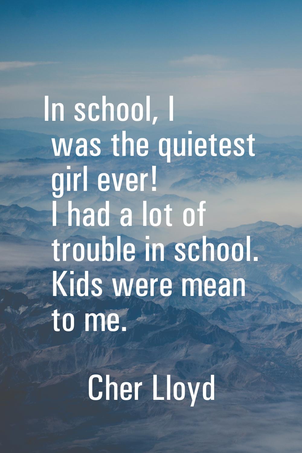 In school, I was the quietest girl ever! I had a lot of trouble in school. Kids were mean to me.
