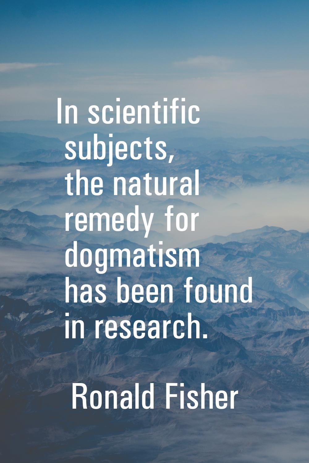 In scientific subjects, the natural remedy for dogmatism has been found in research.