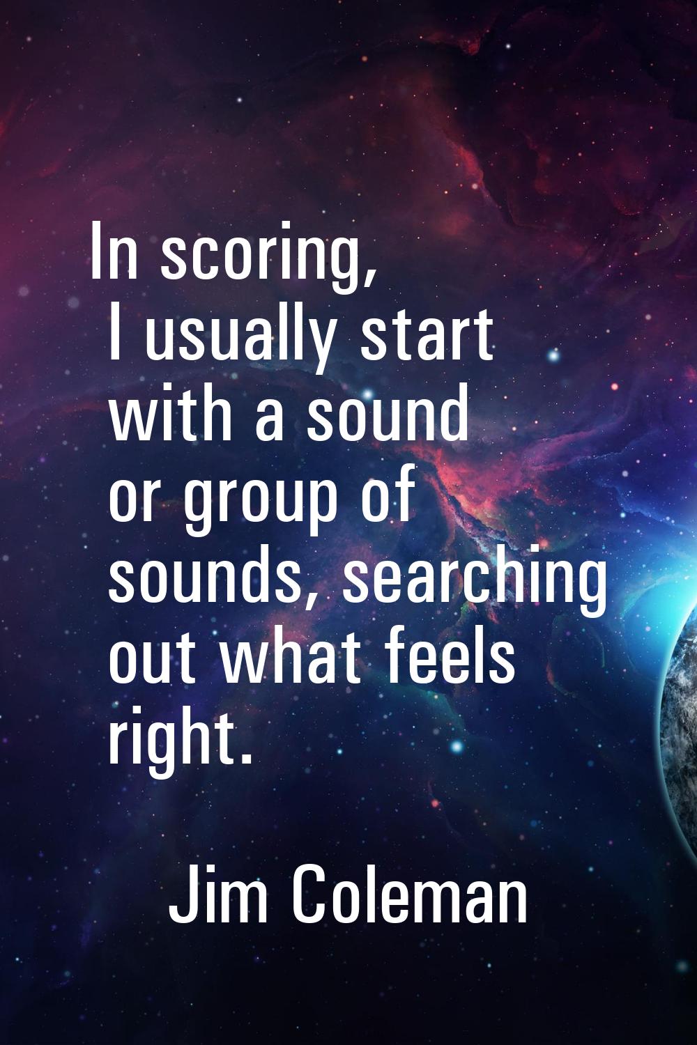 In scoring, I usually start with a sound or group of sounds, searching out what feels right.