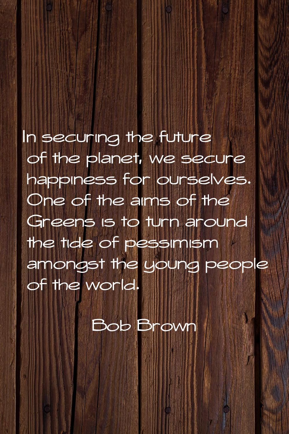 In securing the future of the planet, we secure happiness for ourselves. One of the aims of the Gre