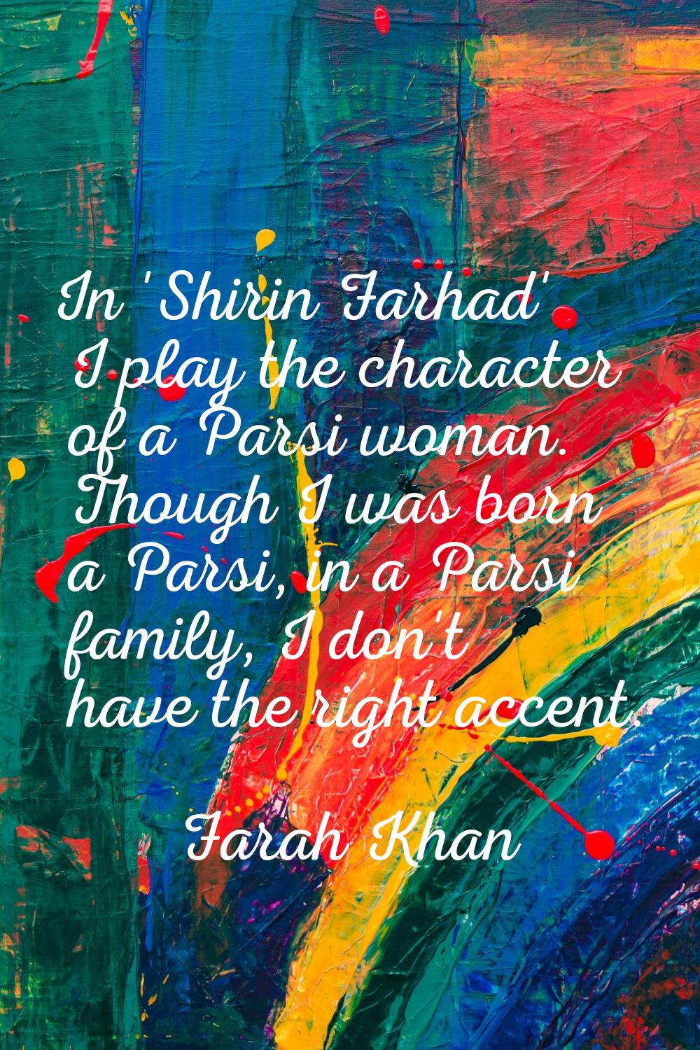 In 'Shirin Farhad' I play the character of a Parsi woman. Though I was born a Parsi, in a Parsi fam