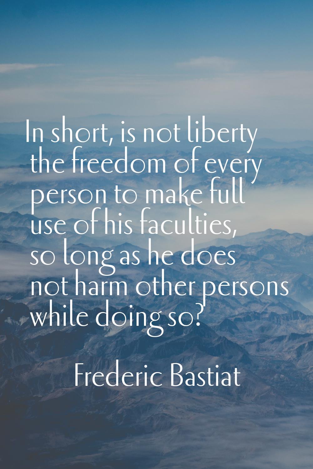 In short, is not liberty the freedom of every person to make full use of his faculties, so long as 