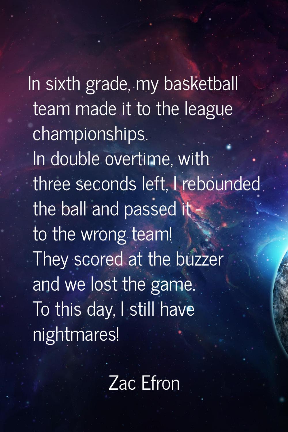 In sixth grade, my basketball team made it to the league championships. In double overtime, with th
