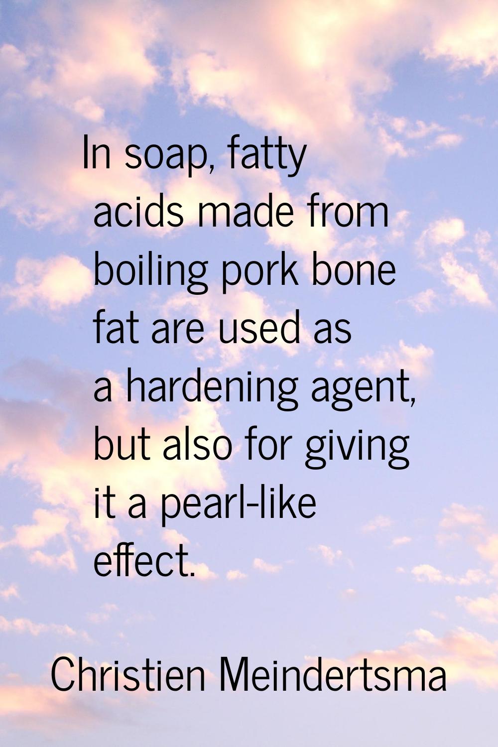 In soap, fatty acids made from boiling pork bone fat are used as a hardening agent, but also for gi