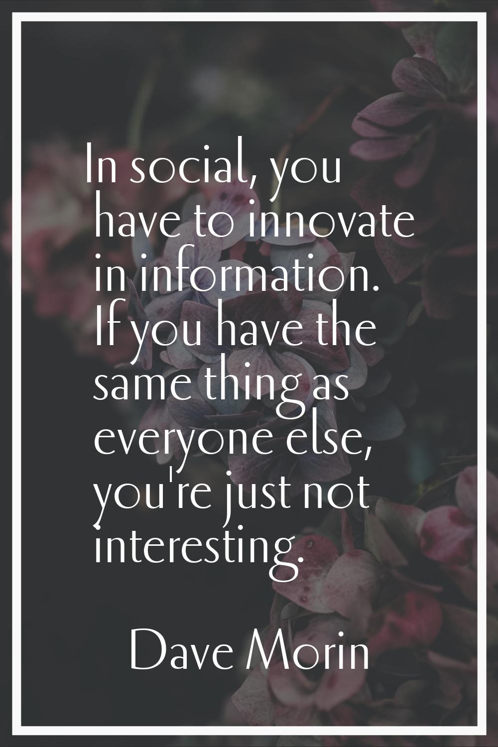 In social, you have to innovate in information. If you have the same thing as everyone else, you're
