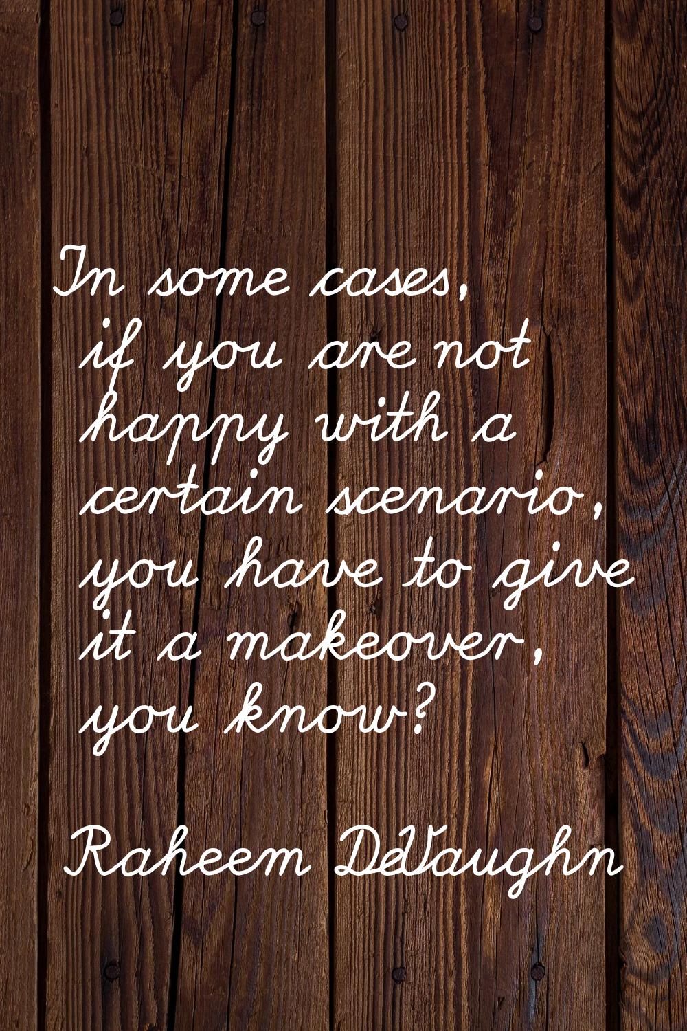 In some cases, if you are not happy with a certain scenario, you have to give it a makeover, you kn