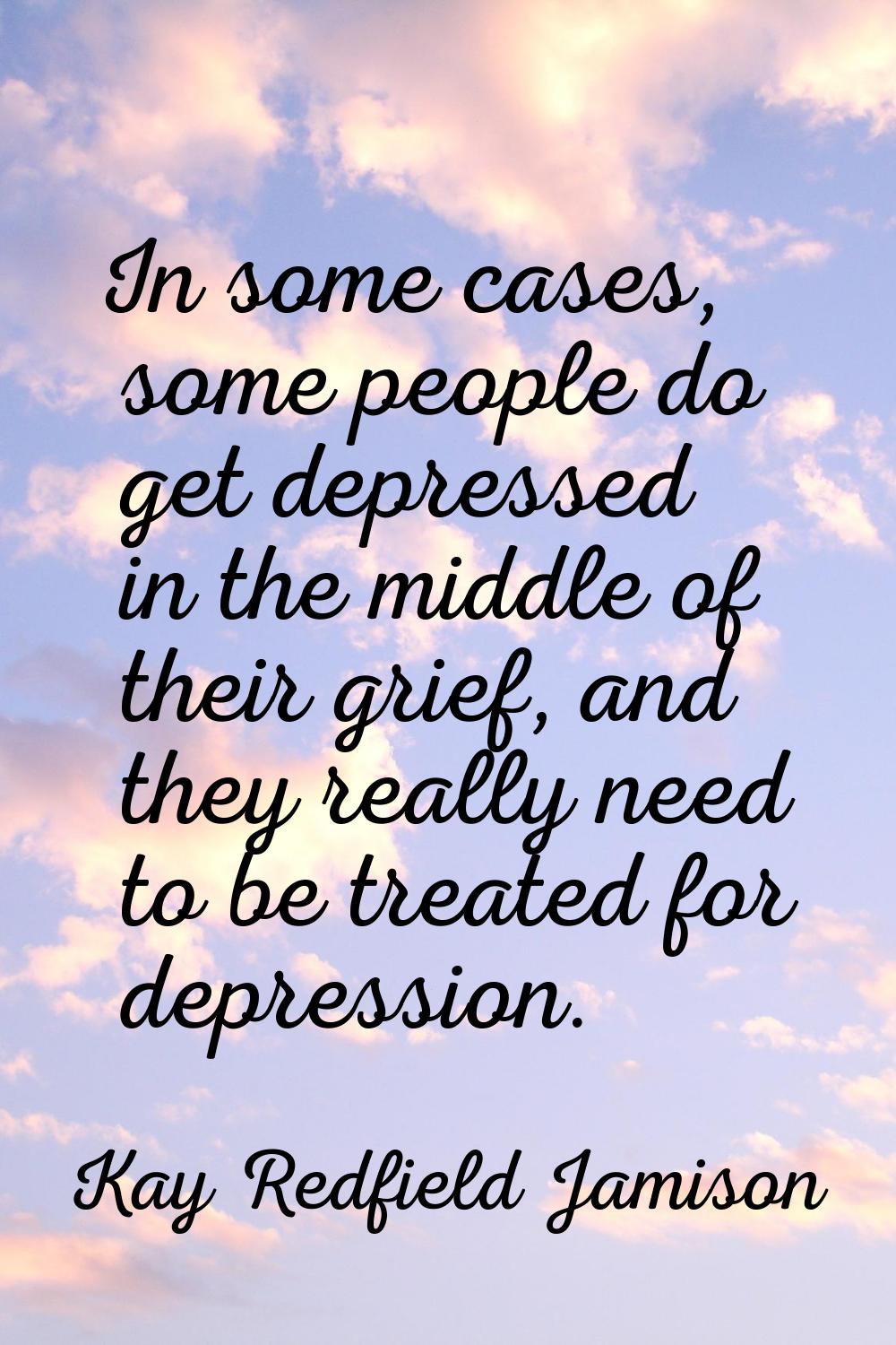 In some cases, some people do get depressed in the middle of their grief, and they really need to b