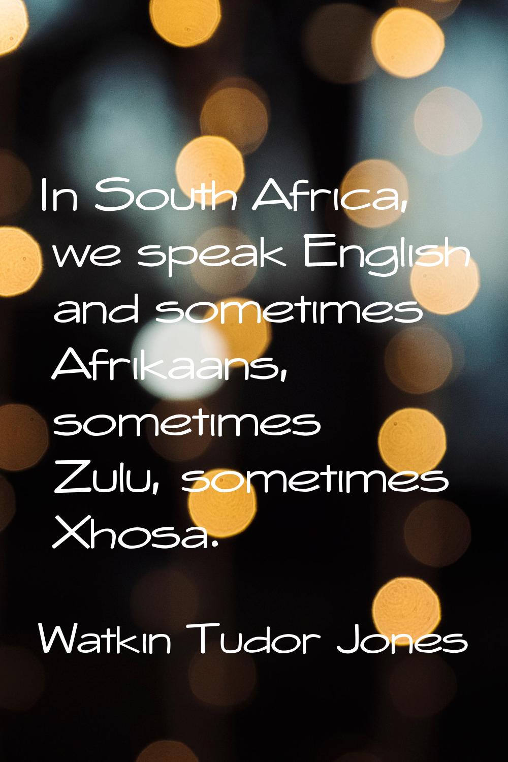 In South Africa, we speak English and sometimes Afrikaans, sometimes Zulu, sometimes Xhosa.