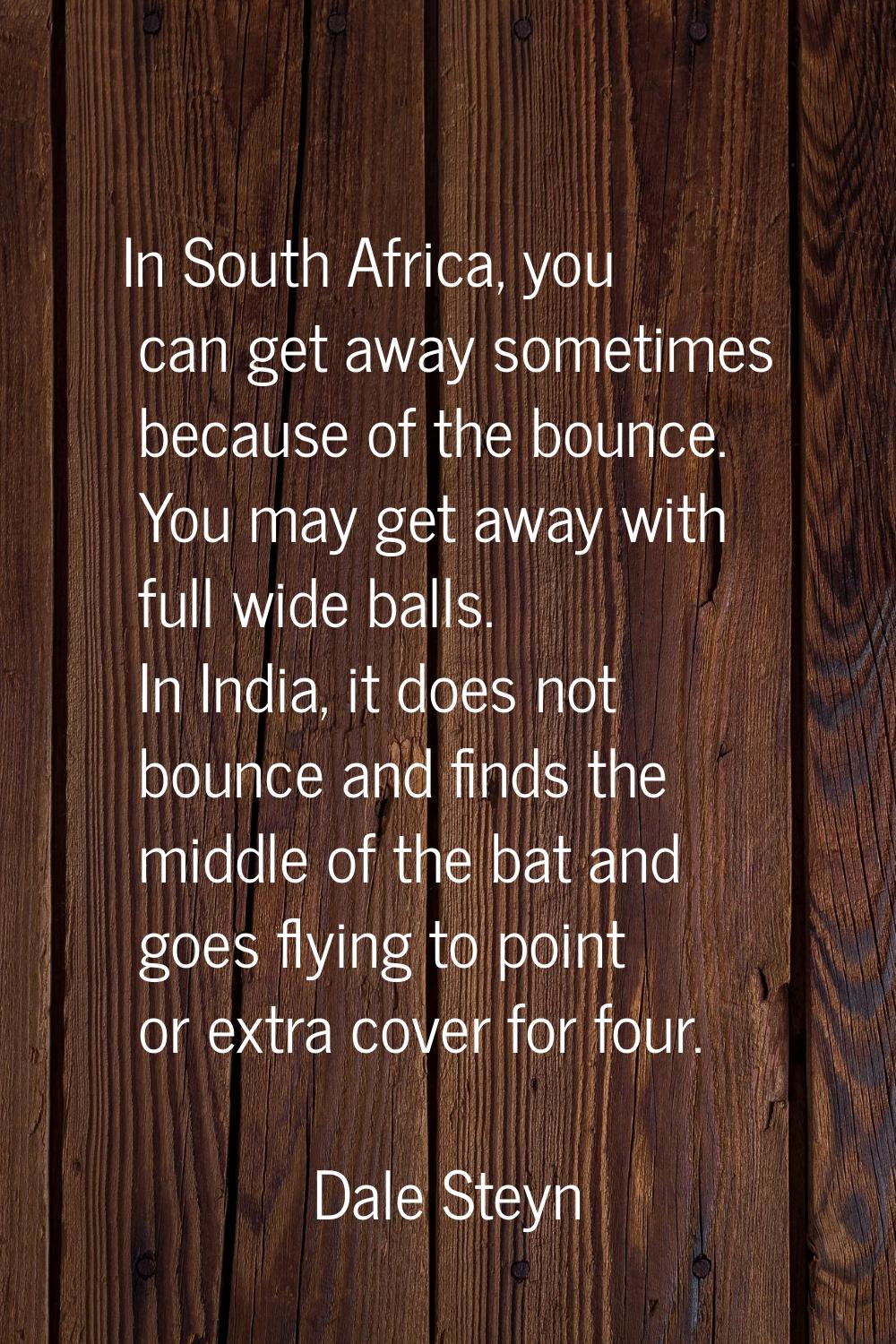In South Africa, you can get away sometimes because of the bounce. You may get away with full wide 
