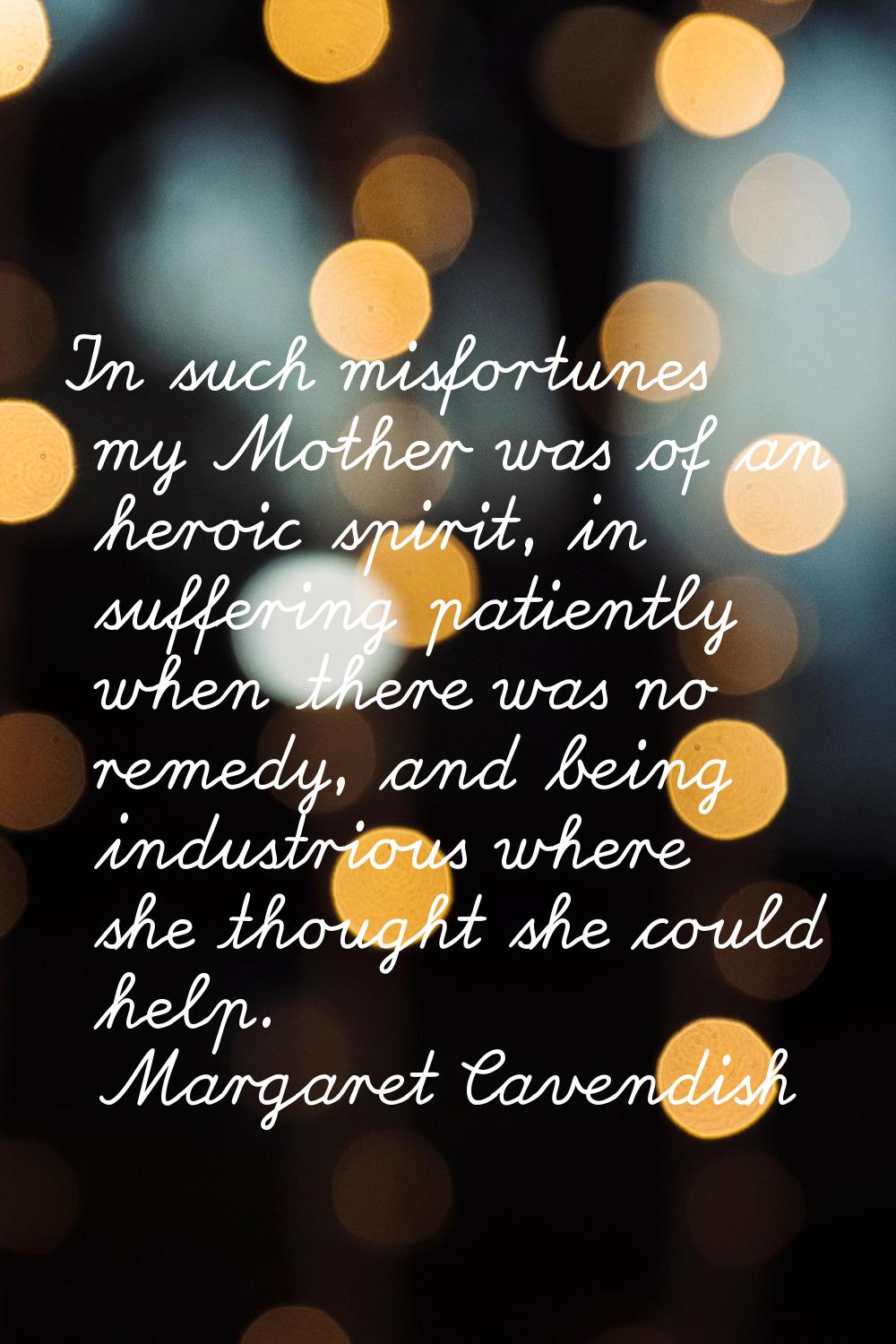 In such misfortunes my Mother was of an heroic spirit, in suffering patiently when there was no rem