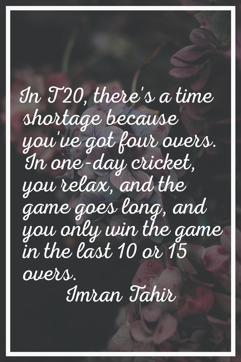 In T20, there's a time shortage because you've got four overs. In one-day cricket, you relax, and t