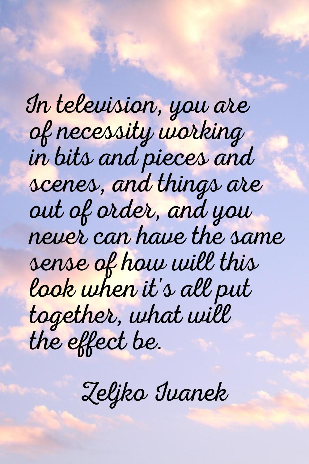 In television, you are of necessity working in bits and pieces and scenes, and things are out of or