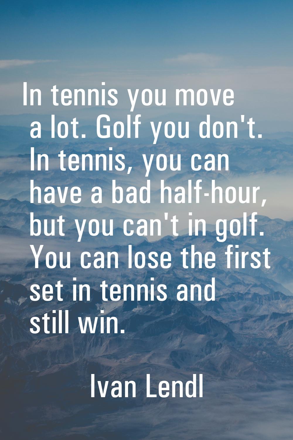 In tennis you move a lot. Golf you don't. In tennis, you can have a bad half-hour, but you can't in
