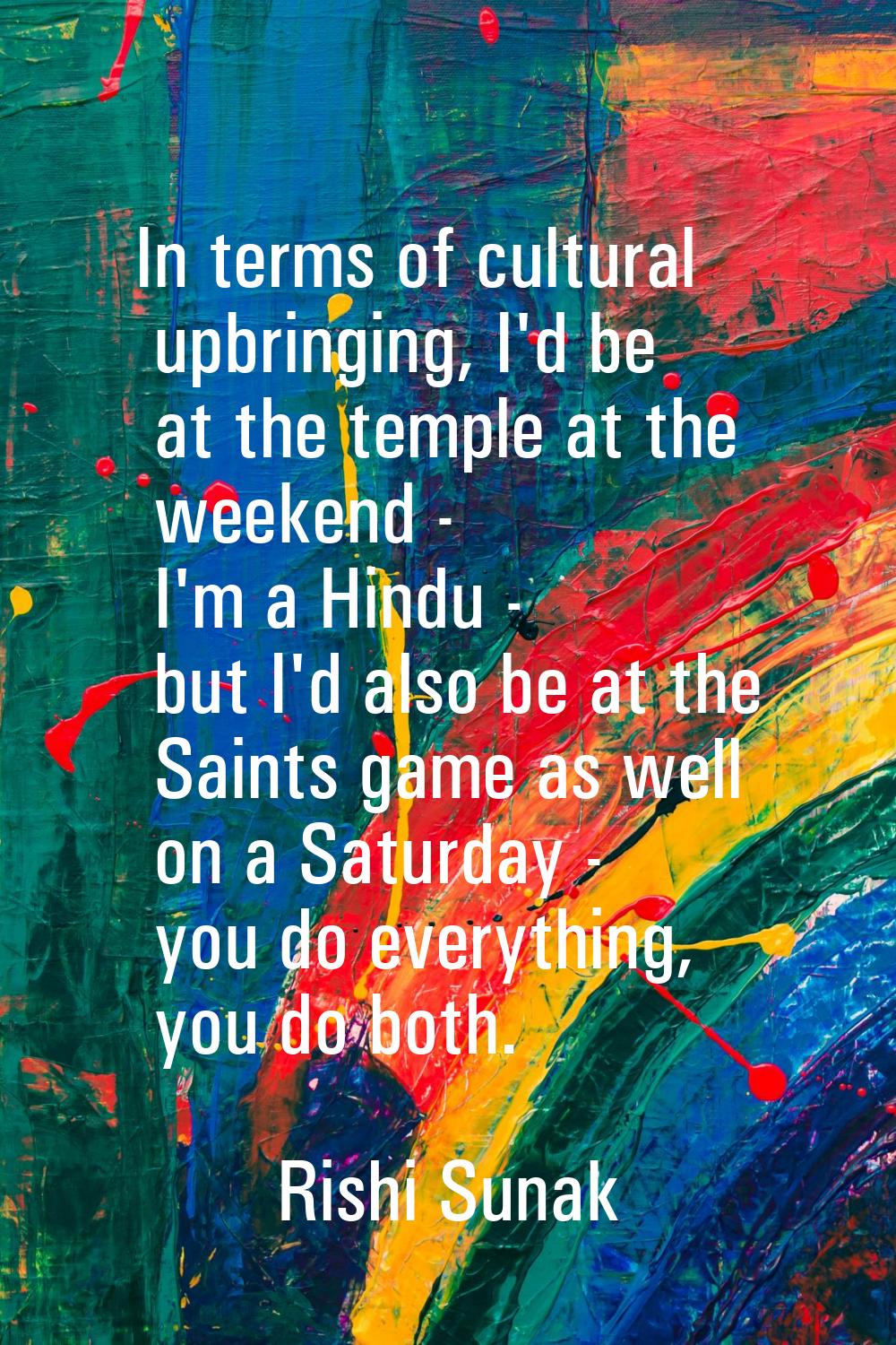 In terms of cultural upbringing, I'd be at the temple at the weekend - I'm a Hindu - but I'd also b