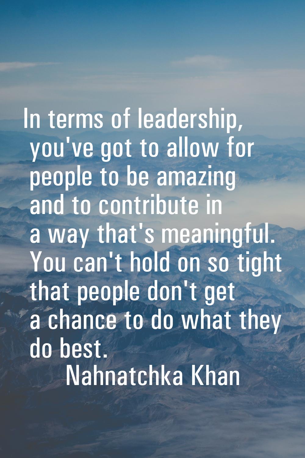 In terms of leadership, you've got to allow for people to be amazing and to contribute in a way tha