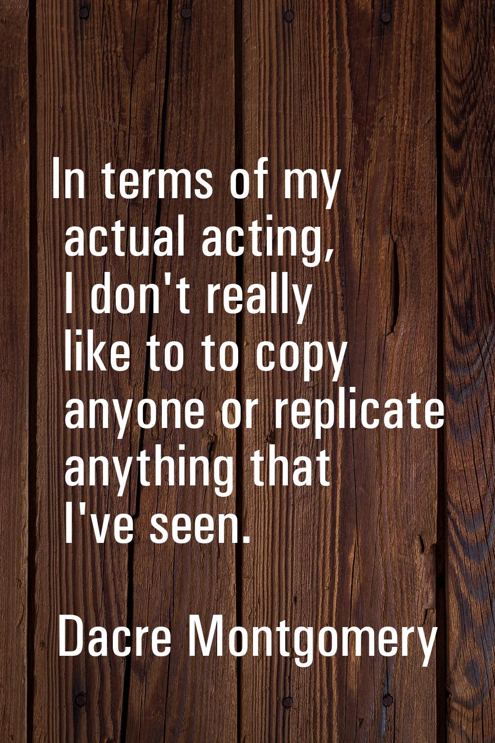 In terms of my actual acting, I don't really like to to copy anyone or replicate anything that I've