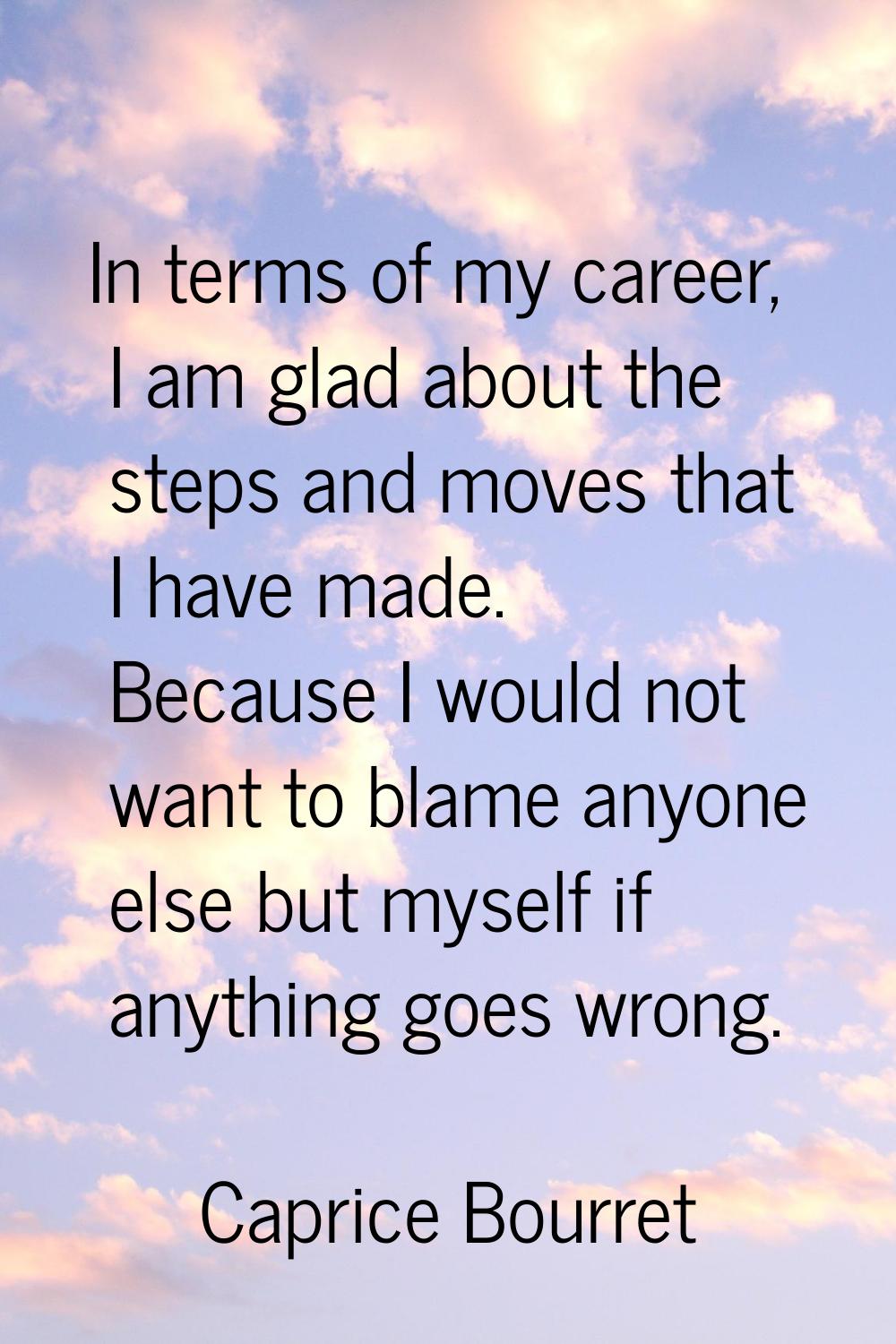 In terms of my career, I am glad about the steps and moves that I have made. Because I would not wa