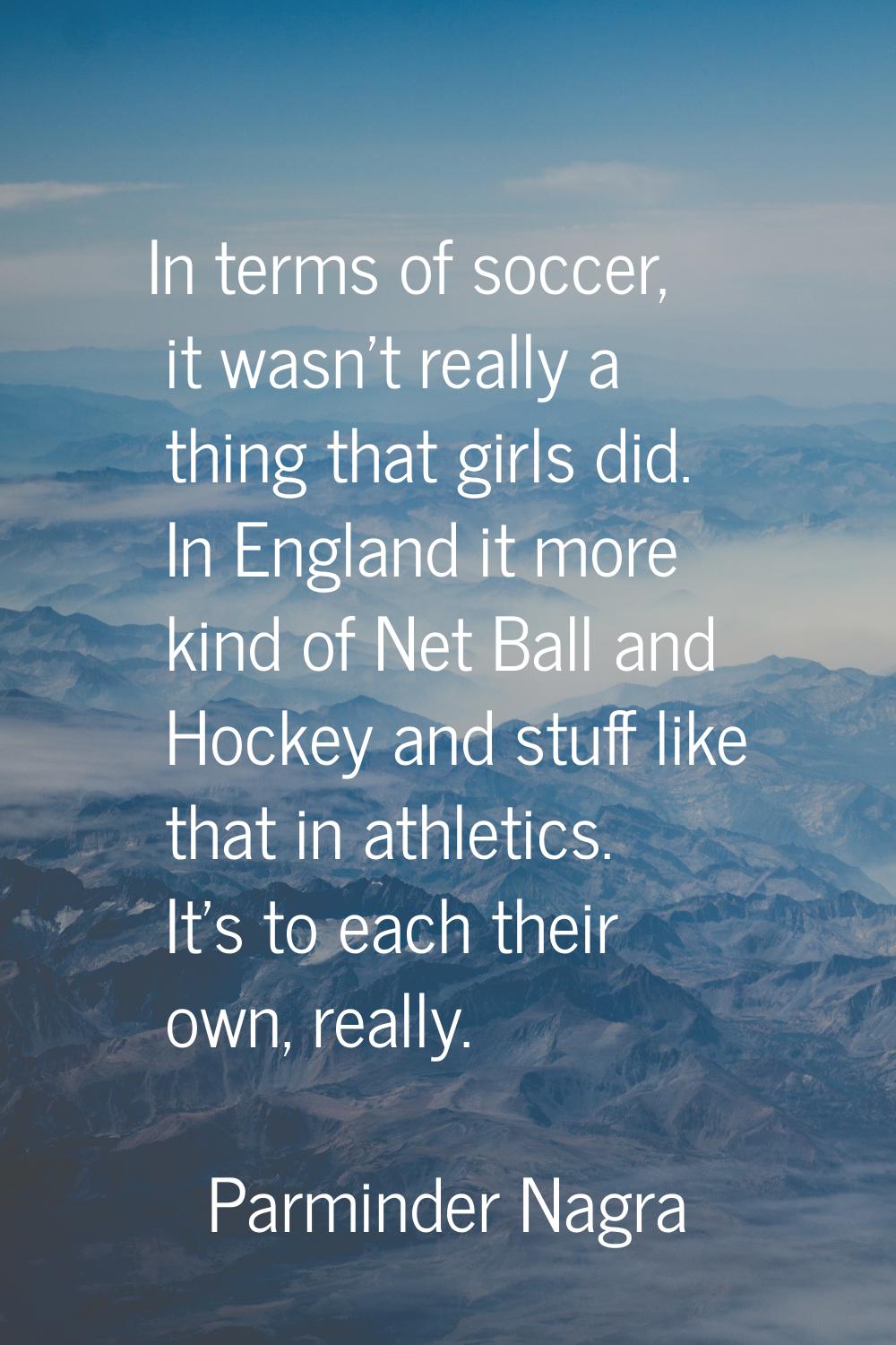 In terms of soccer, it wasn't really a thing that girls did. In England it more kind of Net Ball an