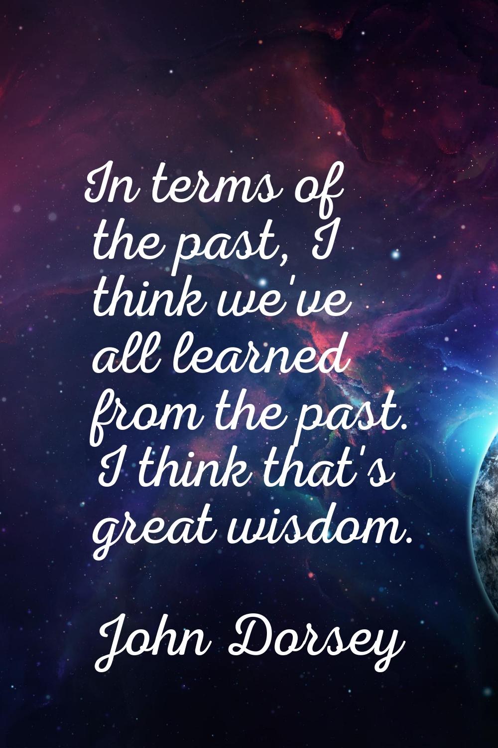 In terms of the past, I think we've all learned from the past. I think that's great wisdom.